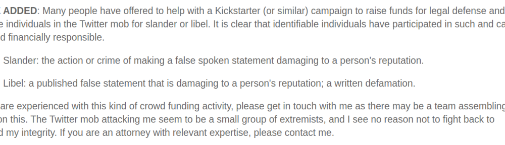 NOTE ADDED: Many people have offered to help with a Kickstarter (or similar) campaign to raise funds for legal defense and to pursue individuals in the Twitter mob for slander or libel. It is clear that identifiable individuals have participated in such and can be held financially responsible. Slander: the action or crime of making a false spoken statement damaging to a person's reputation. Libel: a published false statement that is damaging to a person's reputation; a written defamation. If you are experienced with this kind of crowd funding activity, please get in touch with me as there may be a team assembling to work on this. The Twitter mob attacking me seem to be a small group of extremists, and I see no reason not to fight back to defend my integrity. If you are an attorney with relevant expertise, please contact me.